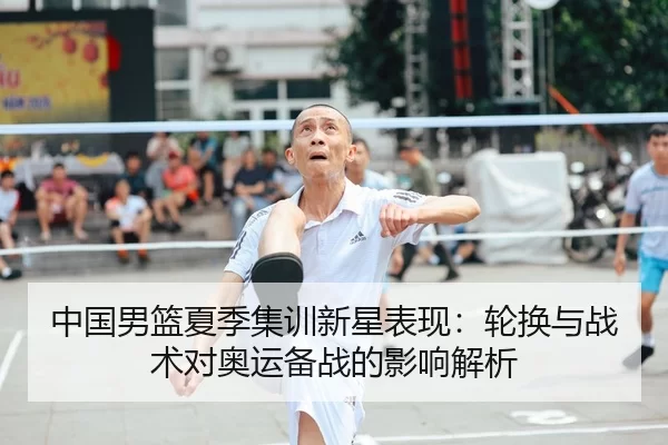 中国男篮夏季集训新星表现：轮换与战术对奥运备战的影响解析