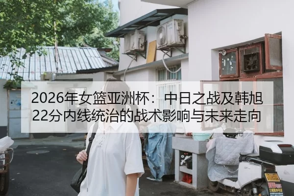 2026年女篮亚洲杯：中日之战及韩旭22分内线统治的战术影响与未来走向
